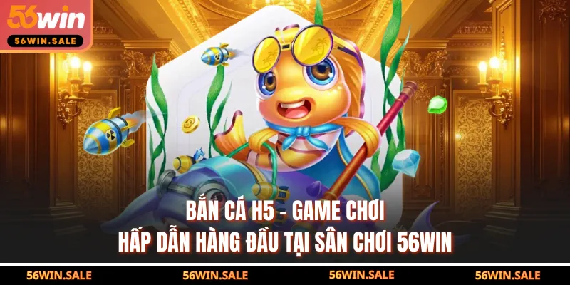 Bắn Cá H5 - Game Chơi Hấp Dẫn Hàng Đầu Tại Sân Chơi 56WIN